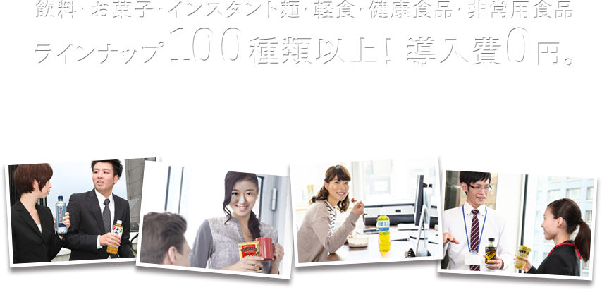 飲料・お菓子・インスタント麺・軽食・健康食品・非常用食品 ラインナップ100種類以上！ 導入費0円。例えば缶コーヒーが50円から。設置費・レンタル料0円。電気代は自動販売機の約1/10。野菜ジュースや豆乳など健康サポート。