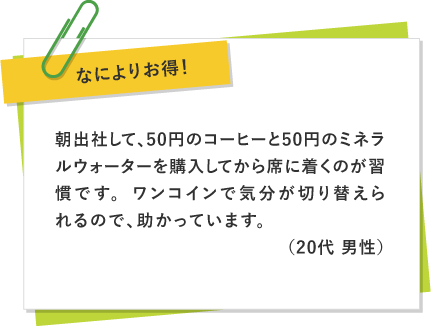 なによりお得！ 〜 朝出社して、50円のコーヒーと50円のミネラルウォーターを購入してから席に着くのが習慣です。ワンコインで気分が切り替えられるので、助かっています。（20代 男性）