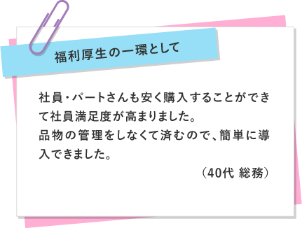 福利厚生の一環として 〜 社員・パートさんも安く購入することができて社員満足度が高まりました。品物の管理をしなくて済むので、簡単に導入できました。（40代 総務）