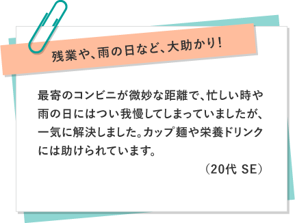 残業や、雨の日など、大助かり！ 〜 最寄のコンビニが微妙な距離で、忙しい時や雨の日にはつい我慢してしまっていましたが、一気に解決しました。カップ麺や栄養ドリンクには助けられています。（20代 SE）