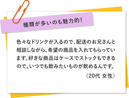 種類が多いのも魅力的！ 〜 色々なドリンクが入るので、配送のお兄さんと相談しながら、希望の商品を入れてもらっています。好きな商品はケースでストックもできるので、いつでも飲みたいものが飲めるんです。（20代 女性）